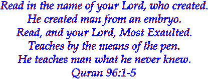 Read in the name of your Lord, who created.
He created man from an embryo.
Read, and your Lord, Most Exaulted.
Teaches by the means of the pen.
He teaches man what he never knew.
96:1-5